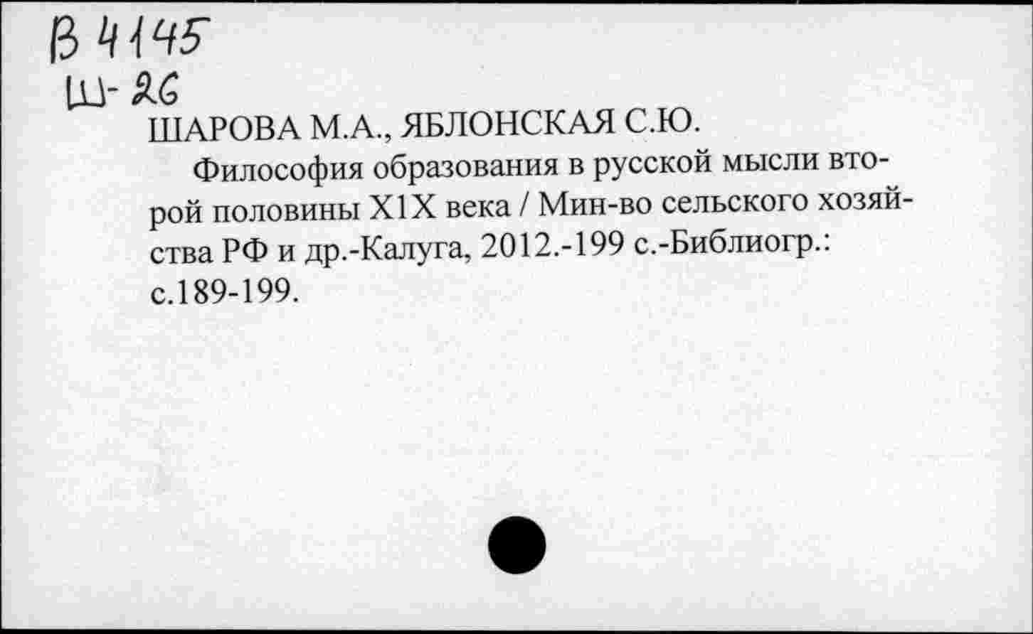 ﻿13
из- Яб
ШАРОВА М.А., ЯБЛОНСКАЯ С.Ю.
Философия образования в русской мысли второй половины XIX века / Мин-во сельского хозяйства РФ и др.-Калуга, 2012.-199 с.-Библиогр.: с.189-199.